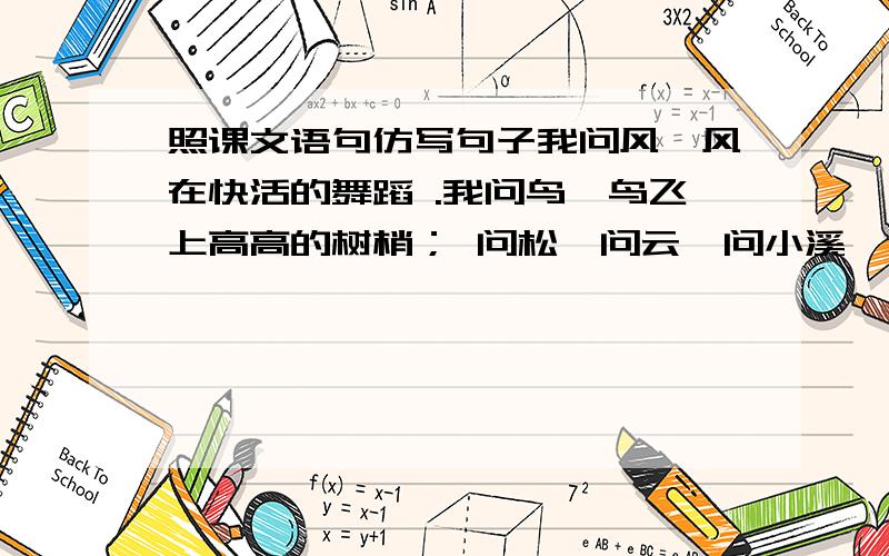 照课文语句仿写句子我问风,风在快活的舞蹈 .我问鸟,鸟飞上高高的树梢； 问松,问云,问小溪,下面该怎么写我问-------,-----------我问-------,-------------------------------------------------------------------