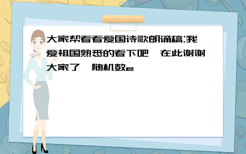 大家帮看看爱国诗歌朗诵稿;我爱祖国熟悉的看下吧,在此谢谢大家了{随机数e