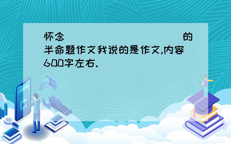 怀念___________的半命题作文我说的是作文,内容600字左右.