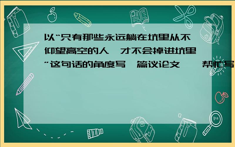 以“只有那些永远躺在坑里从不仰望高空的人,才不会掉进坑里”这句话的角度写一篇议论文……帮忙写一下?这句是名言