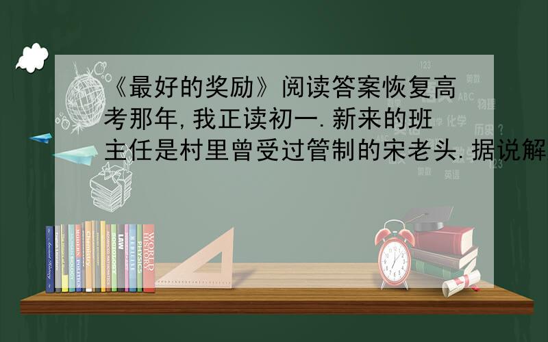 《最好的奖励》阅读答案恢复高考那年,我正读初一.新来的班主任是村里曾受过管制的宋老头.据说解放前他曾在一个外国人手下当过差.第一堂英语课,宋老师将一张很大的字母表挂在黑板旁