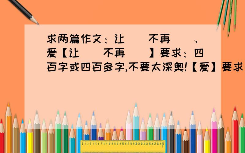 求两篇作文：让（）不再（）、爱【让（）不再（）】要求：四百字或四百多字,不要太深奥!【爱】要求：写一件曾让你感动,或给你留下深刻印象的事.要能反映师生间或亲人间……深厚的爱