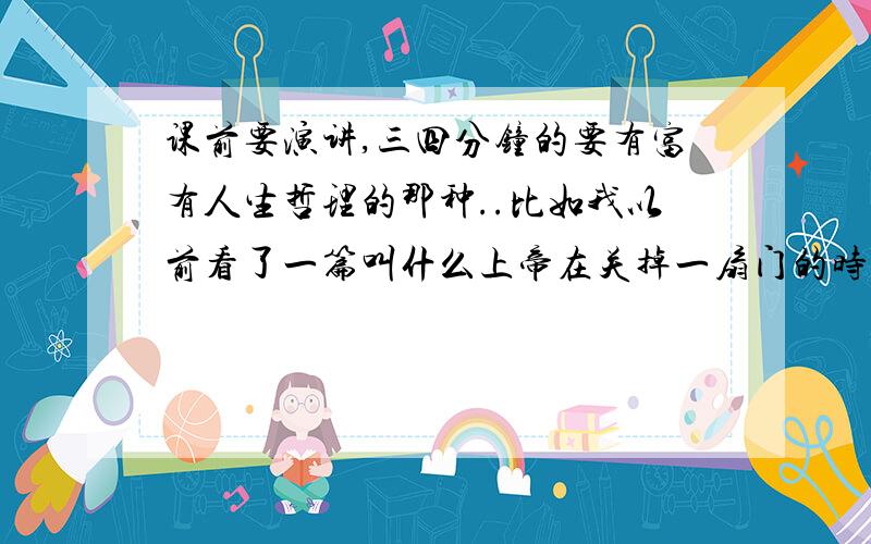 课前要演讲,三四分钟的要有富有人生哲理的那种..比如我以前看了一篇叫什么上帝在关掉一扇门的时候同时为你开了一扇门（找不到了）越多越好 我好筛选100分 我可以追加50分