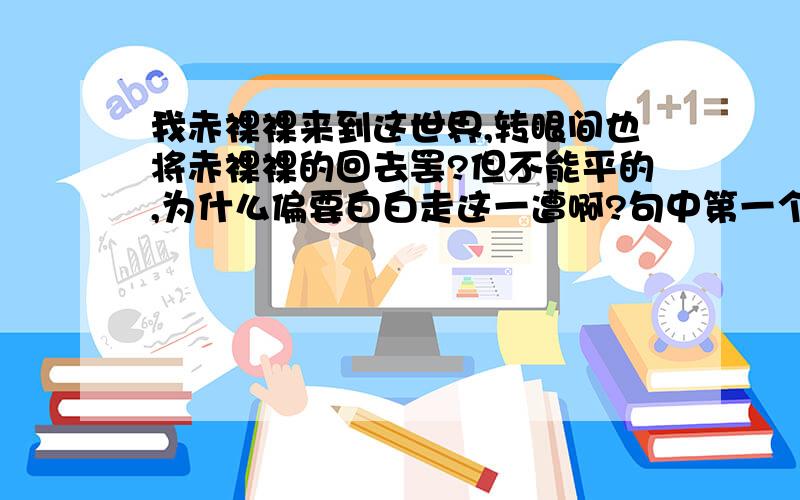 我赤裸裸来到这世界,转眼间也将赤裸裸的回去罢?但不能平的,为什么偏要白白走这一遭啊?句中第一个“赤裸裸”指（ ）；第2个“赤裸裸”指（ ）.