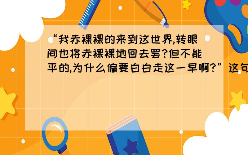 “我赤裸裸的来到这世界,转眼间也将赤裸裸地回去罢?但不能平的,为什么偏要白白走这一早啊?”这句话写出了作者怎样的思考?思考的结果怎样?