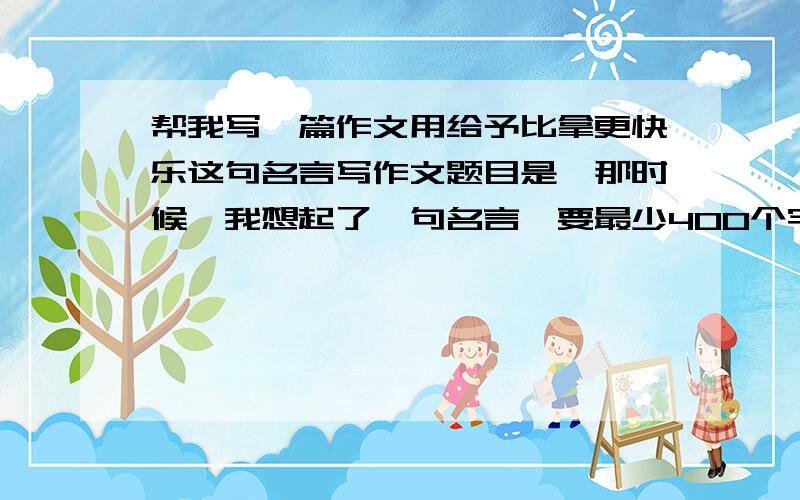 帮我写一篇作文用给予比拿更快乐这句名言写作文题目是《那时候,我想起了一句名言》要最少400个字,中午快完成,分数好说