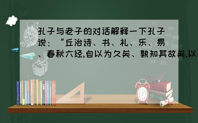 孔子与老子的对话解释一下孔子说：“丘治诗、书、礼、乐、易、春秋六经,自以为久矣、孰知其故矣.以奸者,七十二君论先生之道,而明周、召之迹.一君无所钩用!甚矣!夫,人之难说也,道之难