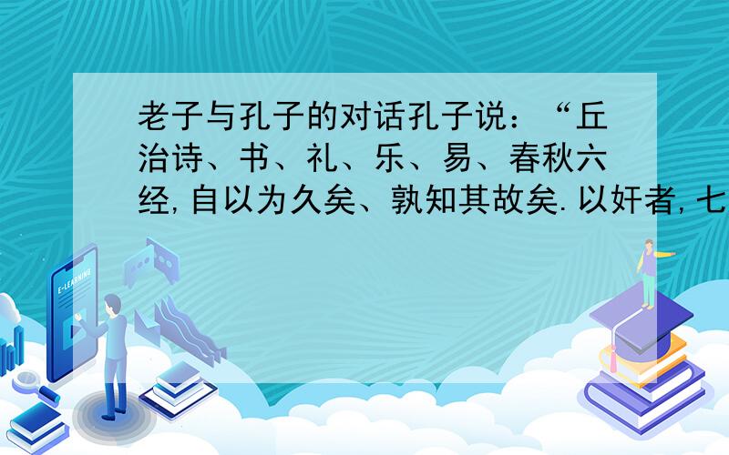 老子与孔子的对话孔子说：“丘治诗、书、礼、乐、易、春秋六经,自以为久矣、孰知其故矣.以奸者,七十二君论先生之道,而明周、召之迹.一君无所钩用!甚矣!夫,人之难说也,道之难明邪!”“