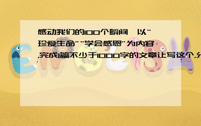 感动我们的100个瞬间、以“珍爱生命”“学会感恩”为内容.完成1篇不少于1000字的文章让写这个.分不会少你的.好的,.