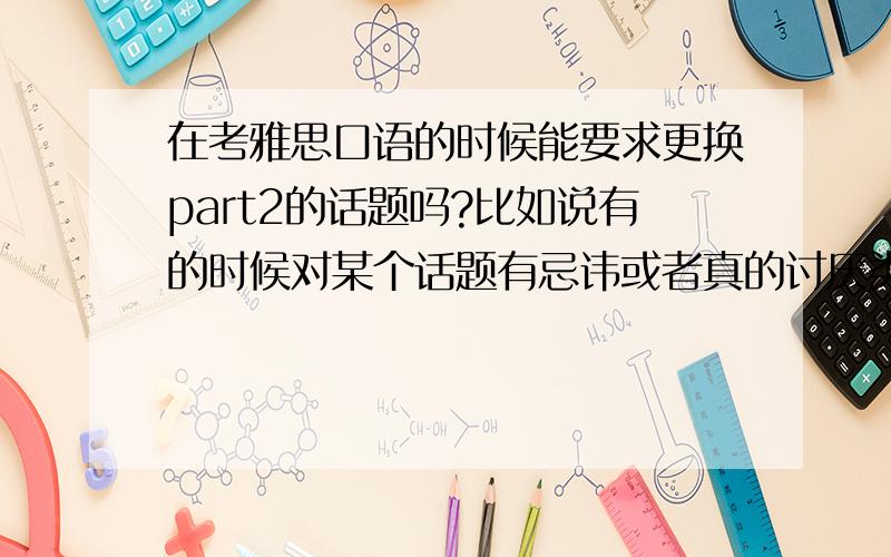 在考雅思口语的时候能要求更换part2的话题吗?比如说有的时候对某个话题有忌讳或者真的讨厌类似的话题（当然,也可以是因为没有准备充分说不出来）的时候,这时候要求更换会成功吗?如果