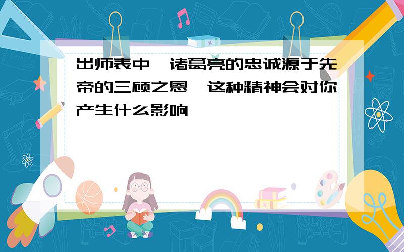 出师表中,诸葛亮的忠诚源于先帝的三顾之恩,这种精神会对你产生什么影响