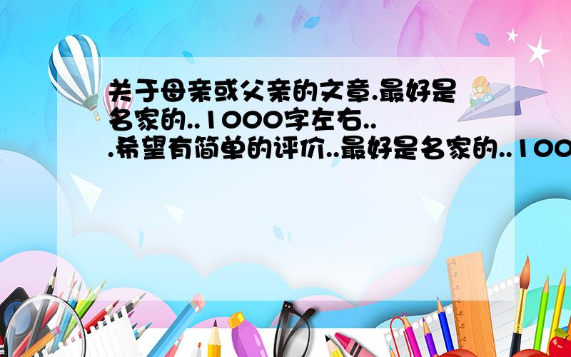 关于母亲或父亲的文章.最好是名家的..1000字左右...希望有简单的评价..最好是名家的..1000字左右...希望有简单的评价..