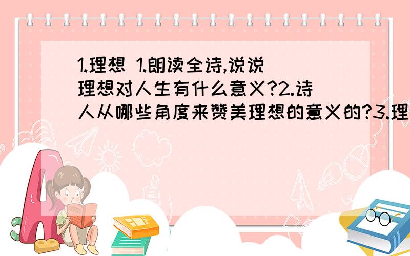 1.理想 1.朗读全诗,说说理想对人生有什么意义?2.诗人从哪些角度来赞美理想的意义的?3.理想是石,敲出星星之火；理想是火,点燃熄灭的灯；理想是灯,照亮夜行的路；理想是路,引你走到黎明.