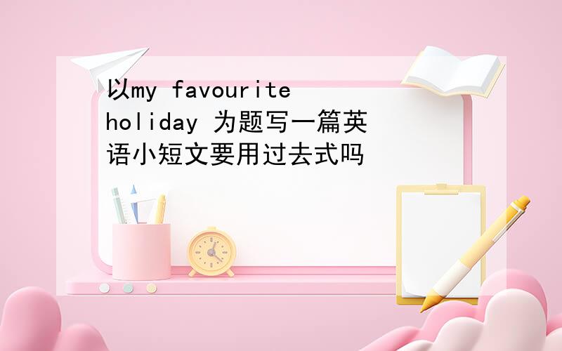 以my favourite holiday 为题写一篇英语小短文要用过去式吗