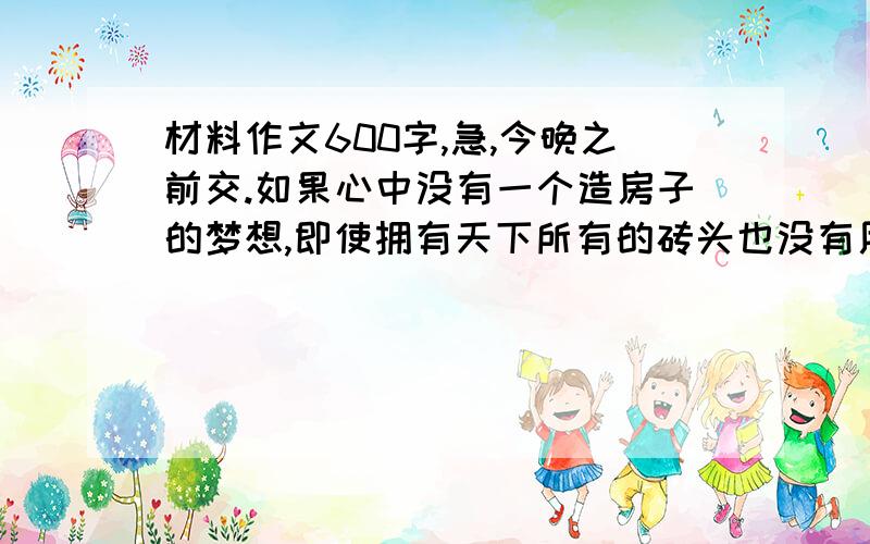 材料作文600字,急,今晚之前交.如果心中没有一个造房子的梦想,即使拥有天下所有的砖头也没有用;但如果只有造房子的梦想而没有砖头,梦想也无法实现.