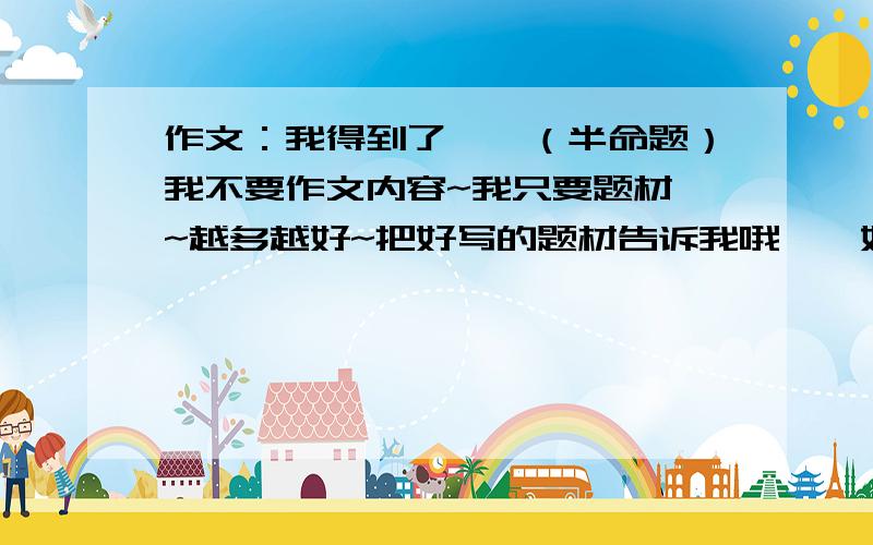 作文：我得到了——（半命题）我不要作文内容~我只要题材`~越多越好~把好写的题材告诉我哦``好的话追分~今天就要~