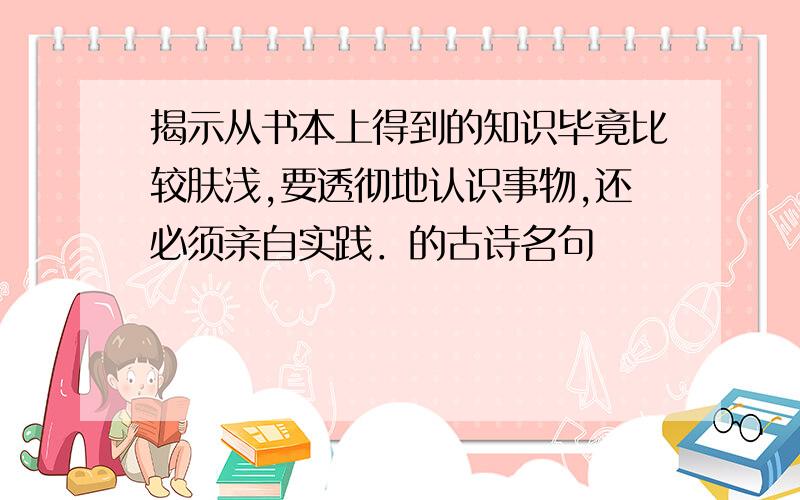 揭示从书本上得到的知识毕竟比较肤浅,要透彻地认识事物,还必须亲自实践．的古诗名句