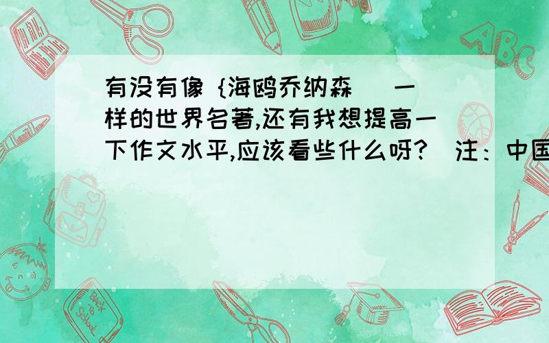 有没有像 {海鸥乔纳森） 一样的世界名著,还有我想提高一下作文水平,应该看些什么呀?（注：中国四大名著,高尔基的所有名著,泰戈尔诗集,《飘》,《老人与海》,《鲁滨逊漂流记》.还有莎士