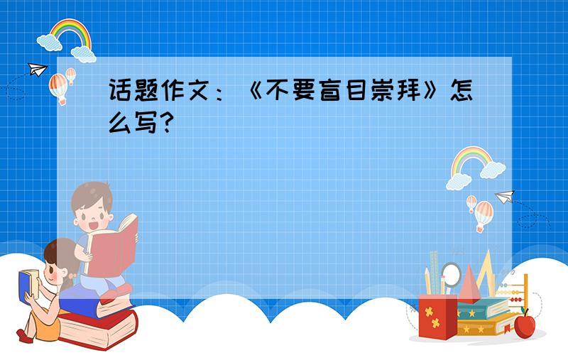 话题作文：《不要盲目崇拜》怎么写?