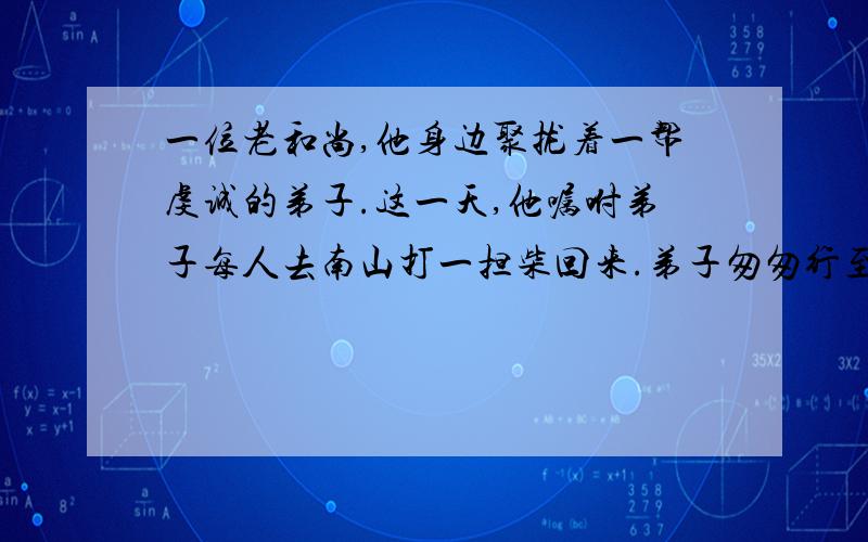 一位老和尚,他身边聚拢着一帮虔诚的弟子.这一天,他嘱咐弟子每人去南山打一担柴回来.弟子匆匆行至离山不远的河边,人人目瞪口呆.只见洪水从山上奔泻而下,无论如何也休想渡河打柴了.无