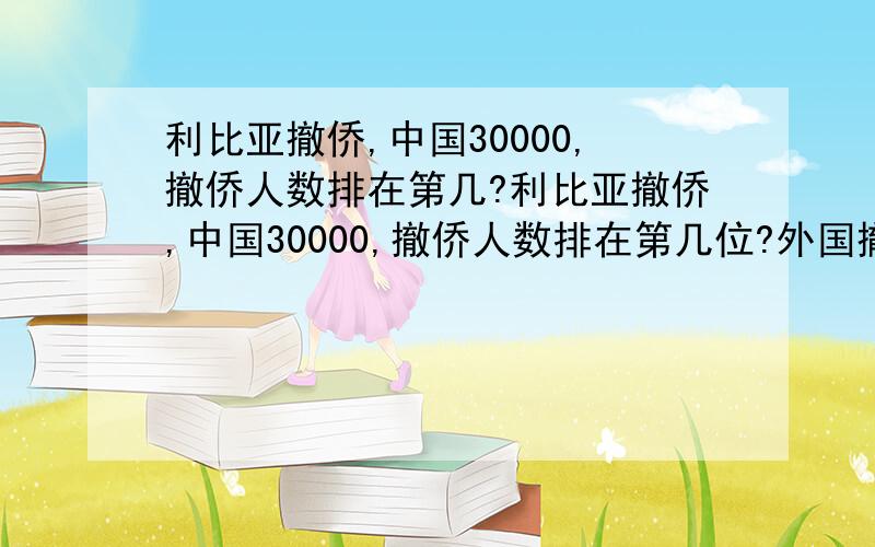 利比亚撤侨,中国30000,撤侨人数排在第几?利比亚撤侨,中国30000,撤侨人数排在第几位?外国撤侨人数比我国多吗?