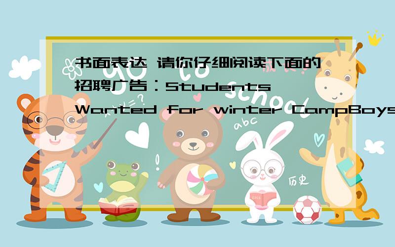 书面表达 请你仔细阅读下面的招聘广告：Students Wanted for winter CampBoys and girls aged 12~15Are you good with children?Happy kids Winter Canp needs your help with:丶Sports丶Music丶ComputerCome and join us!Send your personal (个