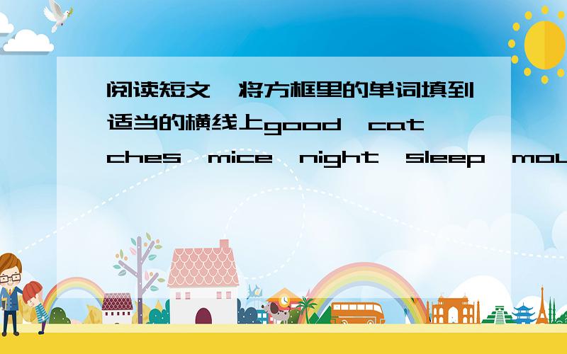 阅读短文,将方框里的单词填到适当的横线上good,catches,mice,night,sleep,mouse,who,comes,can,weMany (mouse) live ina big house.They( )in the daytime and play at ( ).They are very happy all daiy long.Then one day a cat comes.He ( ) many