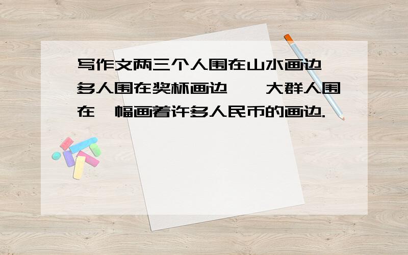 写作文两三个人围在山水画边,多人围在奖杯画边,一大群人围在一幅画着许多人民币的画边.