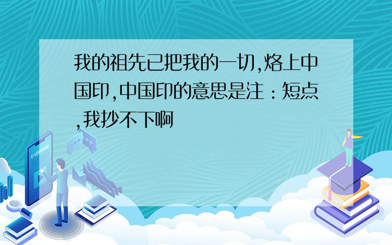 我的祖先已把我的一切,烙上中国印,中国印的意思是注：短点,我抄不下啊