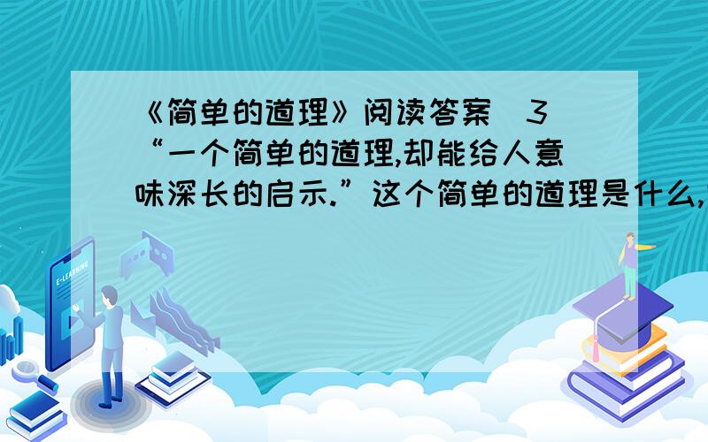 《简单的道理》阅读答案（3）“一个简单的道理,却能给人意味深长的启示.”这个简单的道理是什么,它给人什么样的生命启示?请结合生活实际说说自己的理解.