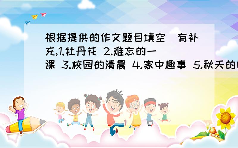 根据提供的作文题目填空（有补充,1.牡丹花 2.难忘的一课 3.校园的清晨 4.家中趣事 5.秋天的田野 6.公园一角7.可爱的小花猫 8.榜样 9.小事见真情 10.我学骑车 11.我的文具盒 12.一位刻苦学习的