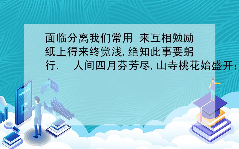 面临分离我们常用 来互相勉励纸上得来终觉浅,绝知此事要躬行.  人间四月芬芳尽,山寺桃花始盛开； 接天莲叶无穷碧,映日桃花别样红；海内存知己,天涯若比邻.