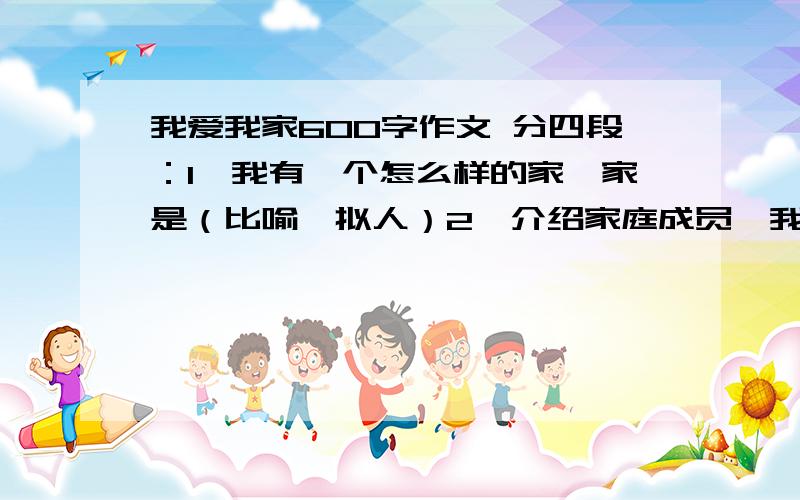 我爱我家600字作文 分四段：1、我有一个怎么样的家,家是（比喻、拟人）2、介绍家庭成员,我的家是怎么样的.3、具体事例,来反映家的特点.4、点明中心