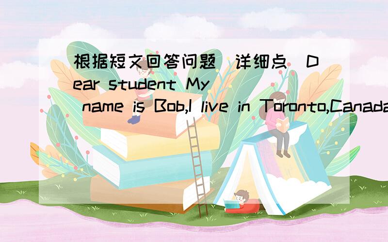根据短文回答问题(详细点)Dear student My name is Bob,I live in Toronto,Canada,I think china is a very interesting Country,I'm eleven years old,and a little chinese,I like collecting stamps and postcard.there are full of them in my room,but