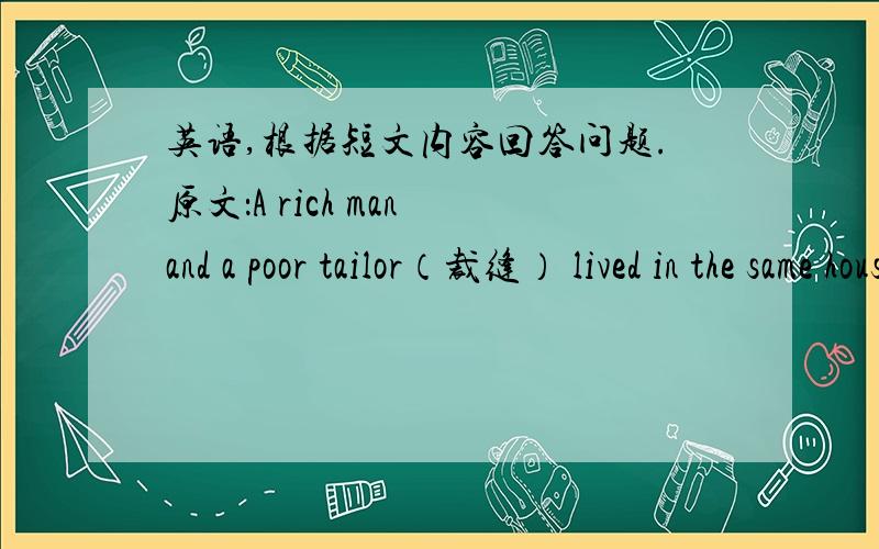 英语,根据短文内容回答问题.原文：A rich man and a poor tailor（裁缝） lived in the same house.The rich man lived upstairs and the poor tailor lived downstairs.The tailor liked to sing when he made（制作）clothes.But the rich man