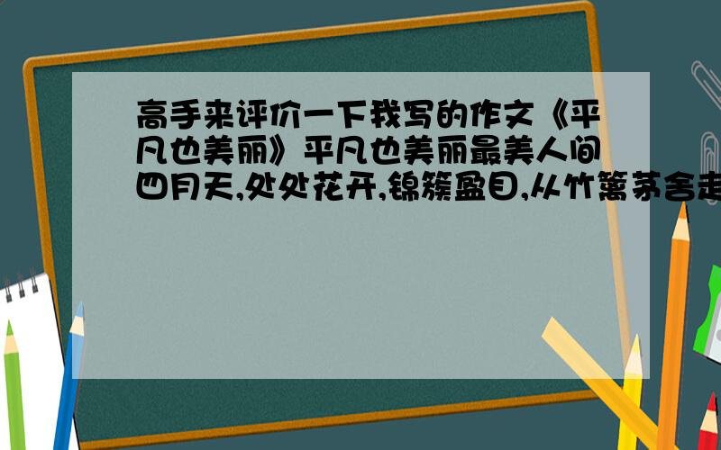 高手来评价一下我写的作文《平凡也美丽》平凡也美丽最美人间四月天,处处花开,锦簇盈目,从竹篱茅舍走到今天.春天,永远都是令人感怀的季节.樱花开了,红的像火,白的像雪,粉的像胭脂,用花