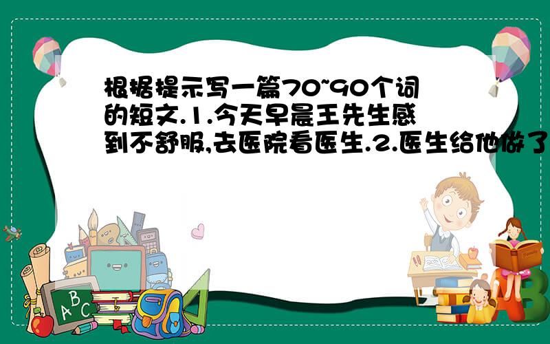 根据提示写一篇70~90个词的短文.1.今天早晨王先生感到不舒服,去医院看医生.2.医生给他做了检查,说没什么严重的问题.3·医生叫他停止抽烟·喝酒,平时多锻炼,并保证充足的睡眠.4.医生告诉他