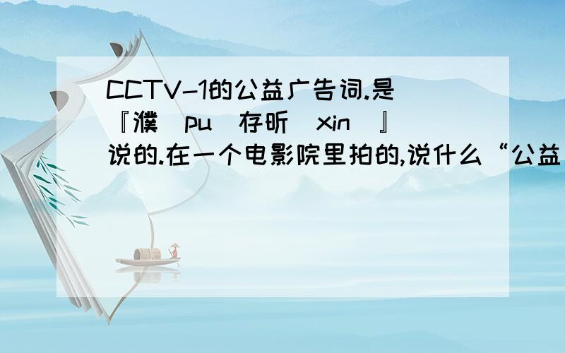 CCTV-1的公益广告词.是『濮（pu）存昕(xin)』说的.在一个电影院里拍的,说什么“公益广告就是身边的一盏灯”.我要那个广告词,
