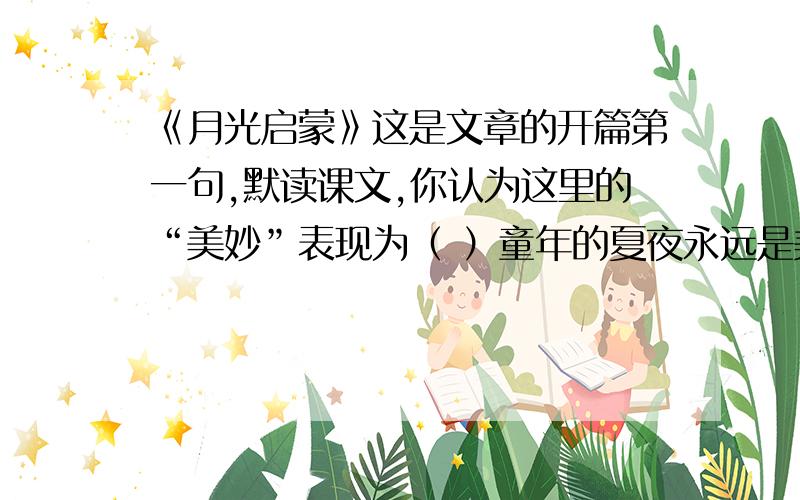 《月光启蒙》这是文章的开篇第一句,默读课文,你认为这里的“美妙”表现为（ ）童年的夏夜永远是美妙的.暑热散去了,星星出齐了,月亮升起来了,柔和的月色立即洒满了我们的篱笆小院.这