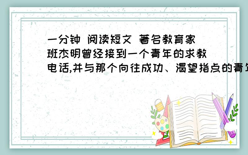 一分钟 阅读短文 著名教育家班杰明曾经接到一个青年的求教电话,并与那个向往成功、渴望指点的青年人约好了见面的时间和地点.待那个青年人如约而至进,班杰明的房门大敞开着,眼前的景