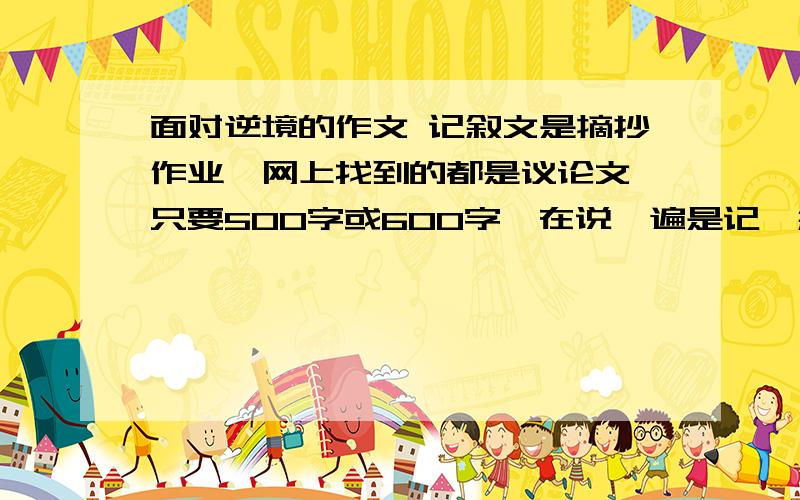 面对逆境的作文 记叙文是摘抄作业,网上找到的都是议论文,只要500字或600字,在说一遍是记、叙、文!以面对逆境为主题的作文,或是相似的作文.1楼的,你是成心的是不是,我都说了是500字或600字