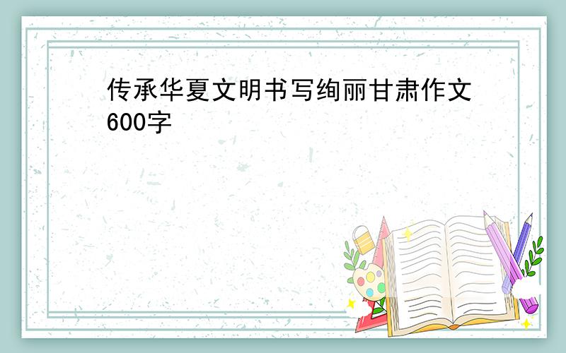 传承华夏文明书写绚丽甘肃作文600字