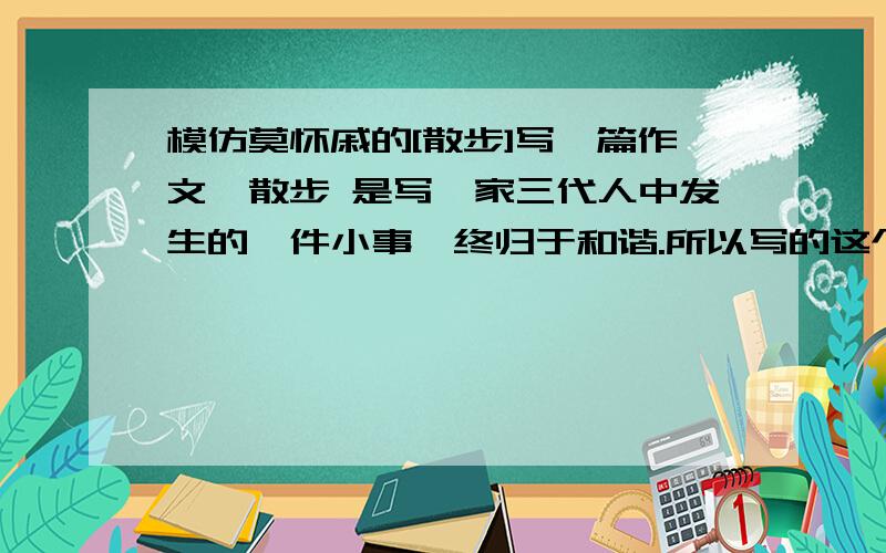 模仿莫怀戚的[散步]写一篇作文,散步 是写一家三代人中发生的一件小事,终归于和谐.所以写的这个作文也必须是家庭中发生的一件小事,终归于和谐.要求600字以上!但是题目要好.快啊,我急死