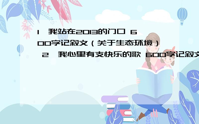 1、我站在2013的门口 600字记叙文（关于生态环境） 2、我心里有支快乐的歌 600字记叙文