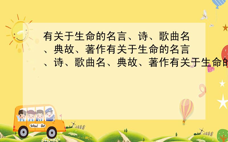 有关于生命的名言、诗、歌曲名、典故、著作有关于生命的名言、诗、歌曲名、典故、著作有关于生命的名言、诗、歌曲名、典故、著作有关于生命的名言、诗、歌曲名、典故、著作有关于