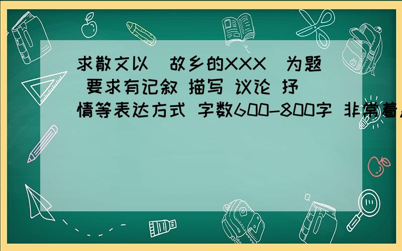 求散文以（故乡的XXX）为题 要求有记叙 描写 议论 抒情等表达方式 字数600-800字 非常着急 爱问知识人