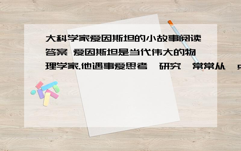 大科学家爱因斯坦的小故事阅读答案 爱因斯坦是当代伟大的物理学家.他遇事爱思考、研究,常常从一点小事中受到启发.有一次,他要把墙上的一副旧画换下来.就搬来移架梯子,一步步爬上去.