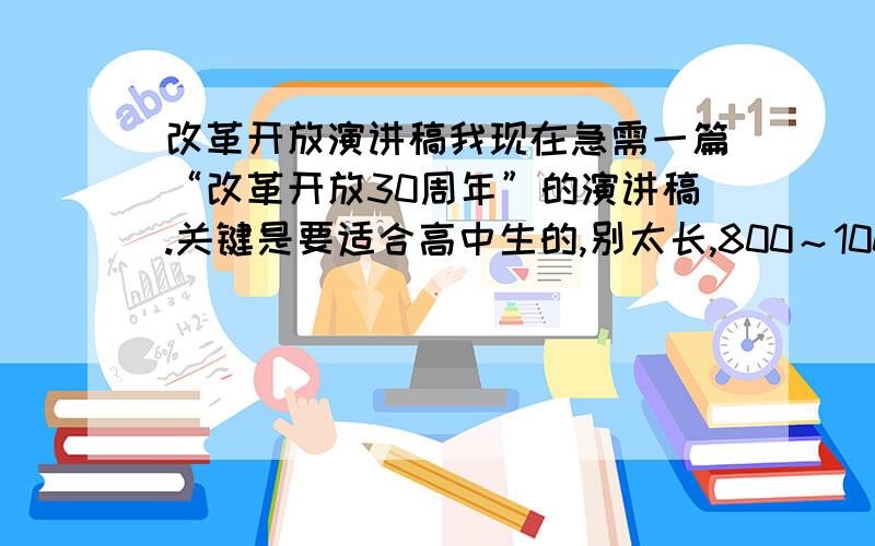 改革开放演讲稿我现在急需一篇“改革开放30周年”的演讲稿.关键是要适合高中生的,别太长,800～100字左右,