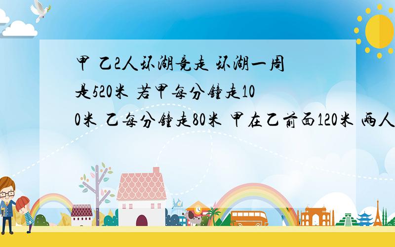 甲 乙2人环湖竞走 环湖一周是520米 若甲每分钟走100米 乙每分钟走80米 甲在乙前面120米 两人同向进行,经过多少时间两个人第一次相遇?用方程 带讲解