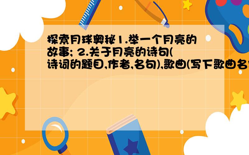 探索月球奥秘1.举一个月亮的故事; 2.关于月亮的诗句(诗词的题目,作者,名句),歌曲(写下歌曲名字),词语(尽量多一点); 3.人类探月的相关内容; ▲会多少说多少...